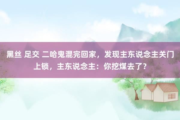 黑丝 足交 二哈鬼混完回家，发现主东说念主关门上锁，主东说念主：你挖煤去了？