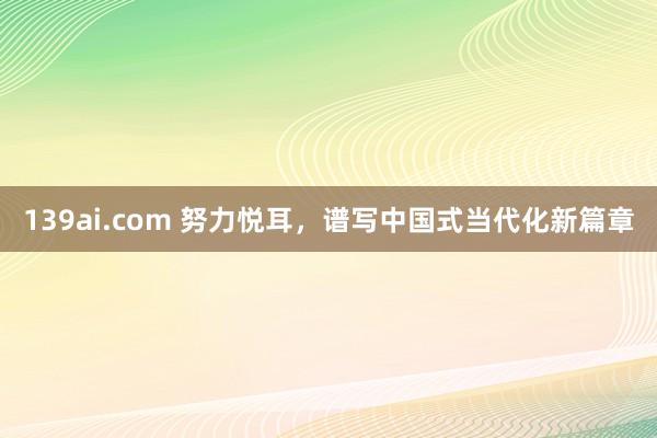 139ai.com 努力悦耳，谱写中国式当代化新篇章