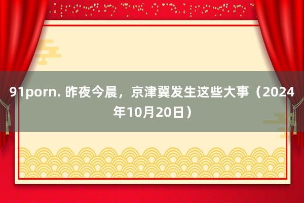 91porn. 昨夜今晨，京津冀发生这些大事（2024年10月20日）