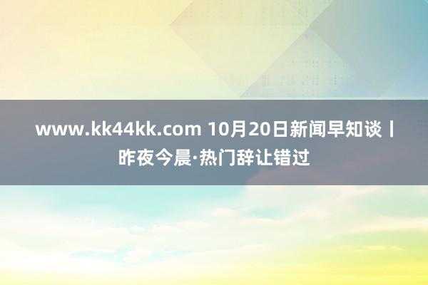 www.kk44kk.com 10月20日新闻早知谈丨昨夜今晨·热门辞让错过