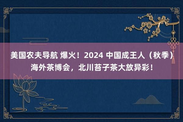 美国农夫导航 爆火！2024 中国成王人（秋季）海外茶博会，北川苔子茶大放异彩！