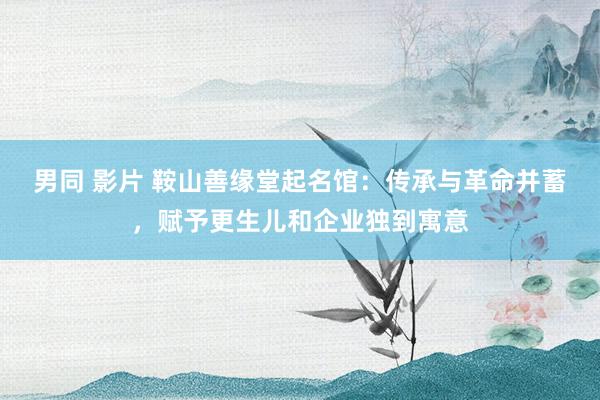 男同 影片 鞍山善缘堂起名馆：传承与革命并蓄，赋予更生儿和企业独到寓意