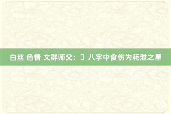 白丝 色情 文群师父：​八字中食伤为耗泄之星