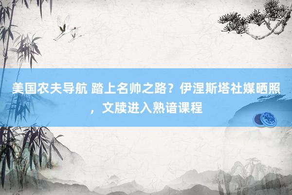 美国农夫导航 踏上名帅之路？伊涅斯塔社媒晒照，文牍进入熟谙课程