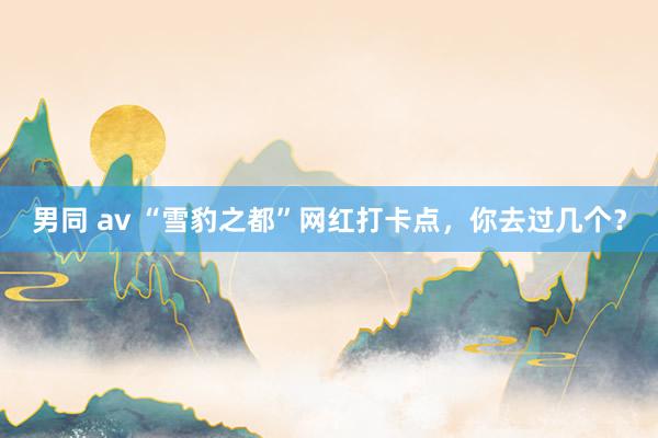 男同 av “雪豹之都”网红打卡点，你去过几个？