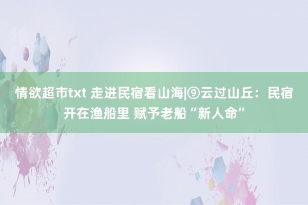 情欲超市txt 走进民宿看山海|⑨云过山丘：民宿开在渔船里 赋予老船“新人命”