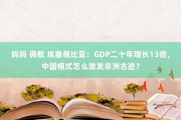 妈妈 调教 埃塞俄比亚：GDP二十年增长13倍，中国模式怎么激发非洲古迹？