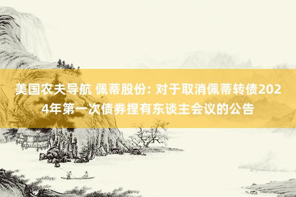 美国农夫导航 佩蒂股份: 对于取消佩蒂转债2024年第一次债券捏有东谈主会议的公告