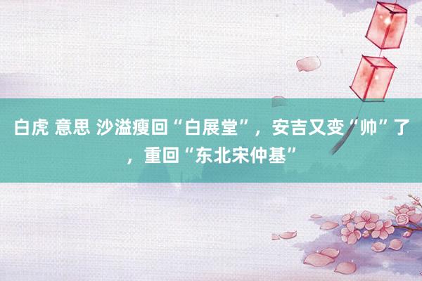 白虎 意思 沙溢瘦回“白展堂”，安吉又变“帅”了，重回“东北宋仲基”