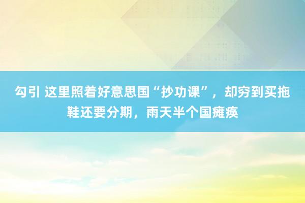 勾引 这里照着好意思国“抄功课”，却穷到买拖鞋还要分期，雨天半个国瘫痪