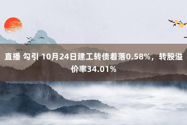 直播 勾引 10月24日建工转债着落0.58%，转股溢价率34.01%