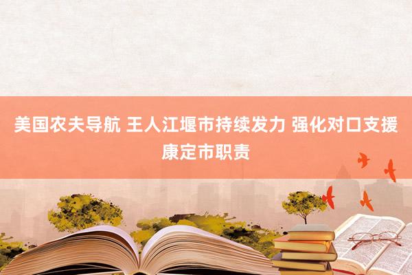 美国农夫导航 王人江堰市持续发力 强化对口支援康定市职责