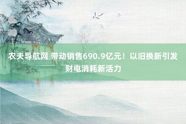 农夫导航网 带动销售690.9亿元！以旧换新引发财电消耗新活力