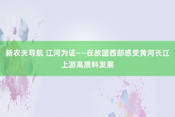 新农夫导航 江河为证——在故国西部感受黄河长江上游高质料发展