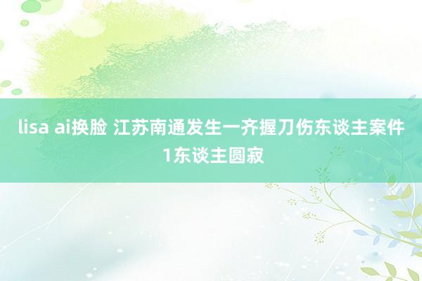 lisa ai换脸 江苏南通发生一齐握刀伤东谈主案件 1东谈主圆寂