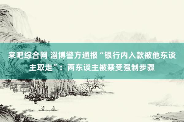 来吧综合网 淄博警方通报“银行内入款被他东谈主取走”：两东谈主被禁受强制步骤