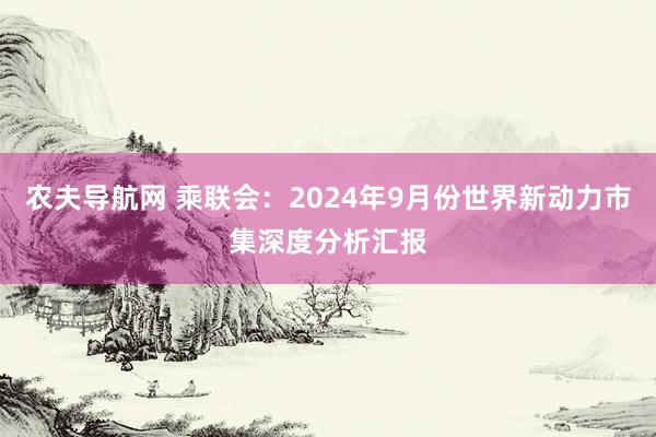 农夫导航网 乘联会：2024年9月份世界新动力市集深度分析汇报