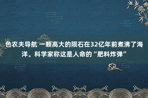 色农夫导航 一颗高大的陨石在32亿年前煮沸了海洋。科学家称这是人命的“肥料炸弹”