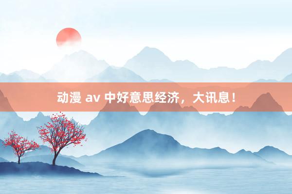 动漫 av 中好意思经济，大讯息！