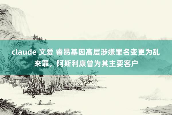 claude 文爱 睿昂基因高层涉嫌罪名变更为乱来罪，阿斯利康曾为其主要客户