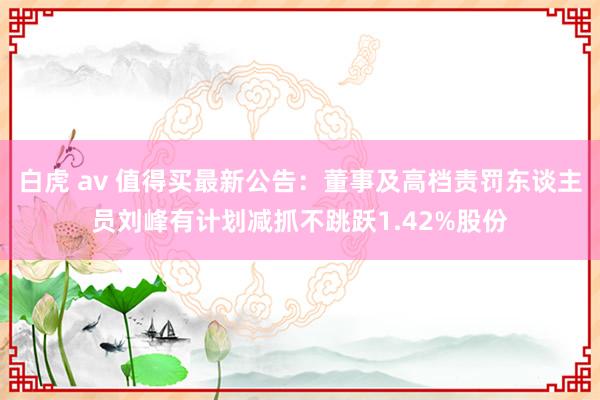 白虎 av 值得买最新公告：董事及高档责罚东谈主员刘峰有计划减抓不跳跃1.42%股份