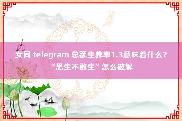 女同 telegram 总额生养率1.3意味着什么？“思生不敢生”怎么破解