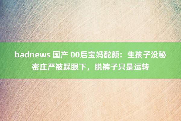 badnews 国产 00后宝妈酡颜：生孩子没秘密庄严被踩眼下，脱裤子只是运转