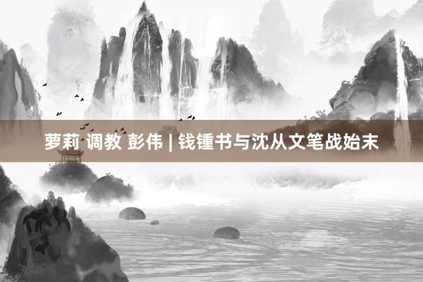 萝莉 调教 彭伟 | 钱锺书与沈从文笔战始末