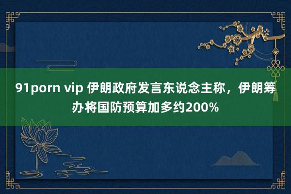 91porn vip 伊朗政府发言东说念主称，伊朗筹办将国防预算加多约200%