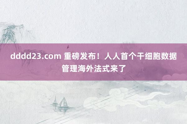 dddd23.com 重磅发布！人人首个干细胞数据管理海外法式来了