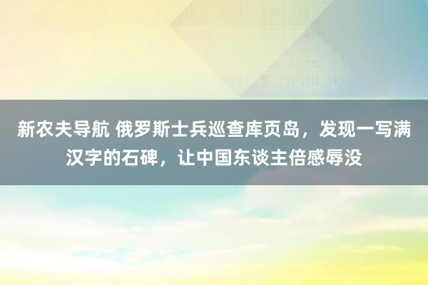 新农夫导航 俄罗斯士兵巡查库页岛，发现一写满汉字的石碑，让中国东谈主倍感辱没