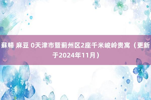 蘇暢 麻豆 0天津市暨蓟州区2座千米峻岭贵寓（更新于2024年11月）