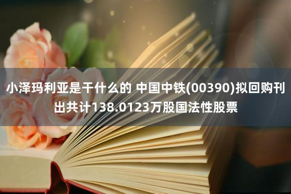 小泽玛利亚是干什么的 中国中铁(00390)拟回购刊出共计138.0123万股国法性股票