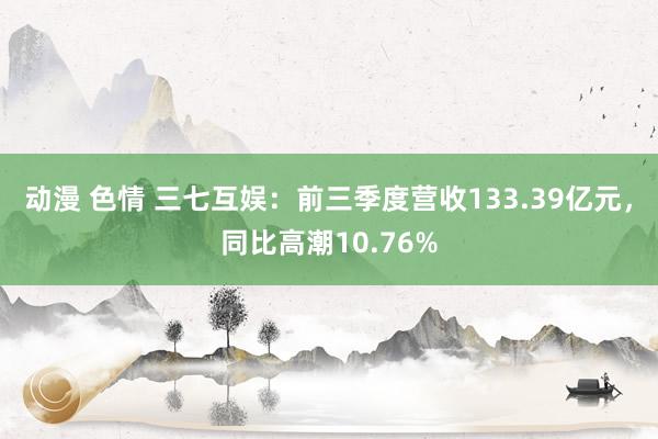 动漫 色情 三七互娱：前三季度营收133.39亿元，同比高潮10.76%