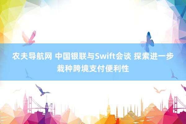 农夫导航网 中国银联与Swift会谈 探索进一步栽种跨境支付便利性