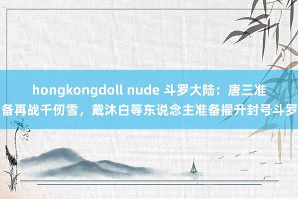 hongkongdoll nude 斗罗大陆：唐三准备再战千仞雪，戴沐白等东说念主准备擢升封号斗罗