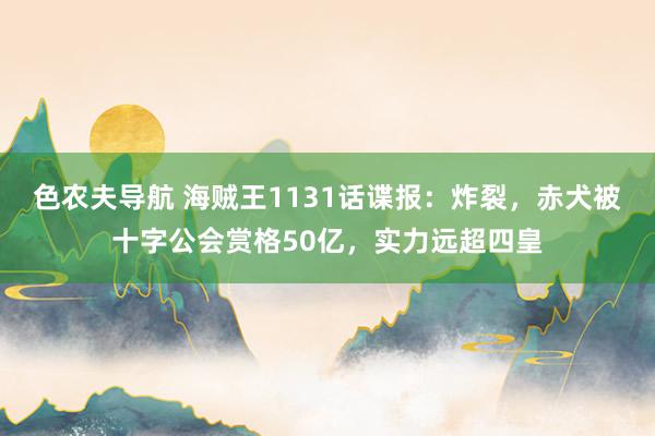 色农夫导航 海贼王1131话谍报：炸裂，赤犬被十字公会赏格50亿，实力远超四皇