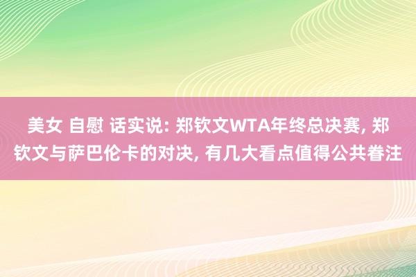 美女 自慰 话实说: 郑钦文WTA年终总决赛， 郑钦文与萨巴伦卡的对决， 有几大看点值得公共眷注