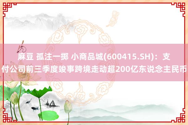 麻豆 孤注一掷 小商品城(600415.SH)：支付公司前三季度竣事跨境走动超200亿东说念主民币