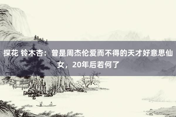 探花 铃木杏：曾是周杰伦爱而不得的天才好意思仙女，20年后若何了