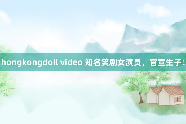 hongkongdoll video 知名笑剧女演员，官宣生子！