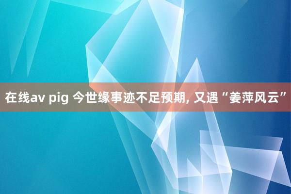 在线av pig 今世缘事迹不足预期， 又遇“姜萍风云”