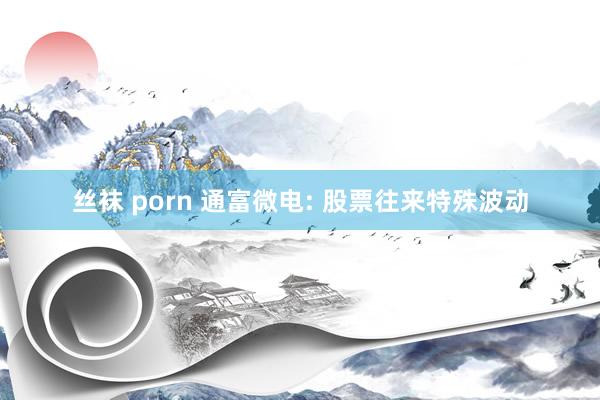 丝袜 porn 通富微电: 股票往来特殊波动