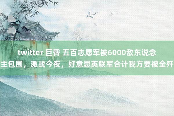 twitter 巨臀 五百志愿军被6000敌东说念主包围，激战今夜，好意思英联军合计我方要被全歼