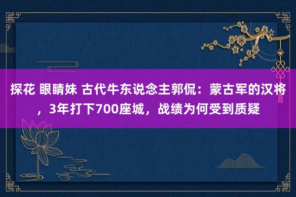 探花 眼睛妹 古代牛东说念主郭侃：蒙古军的汉将，3年打下700座城，战绩为何受到质疑