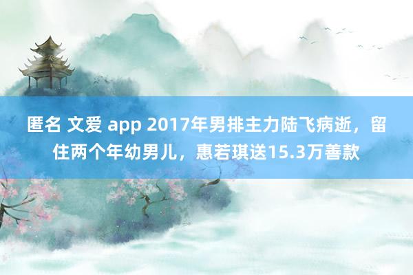 匿名 文爱 app 2017年男排主力陆飞病逝，留住两个年幼男儿，惠若琪送15.3万善款