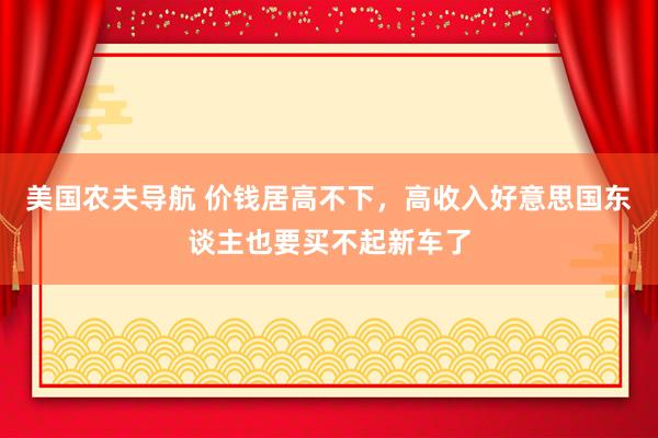 美国农夫导航 价钱居高不下，高收入好意思国东谈主也要买不起新车了