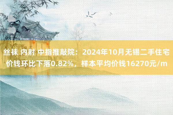 丝袜 内射 中指推敲院：2024年10月无锡二手住宅价钱环比下落0.82%，样本平均价钱16270元/m