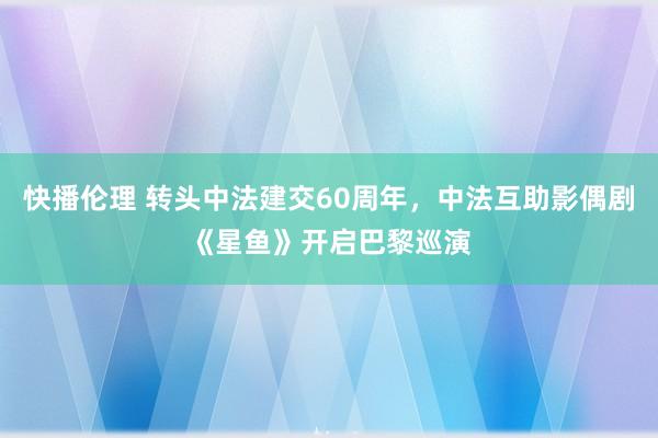 快播伦理 转头中法建交60周年，中法互助影偶剧《星鱼》开启巴黎巡演