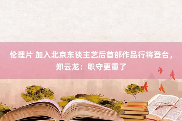 伦理片 加入北京东谈主艺后首部作品行将登台，郑云龙：职守更重了